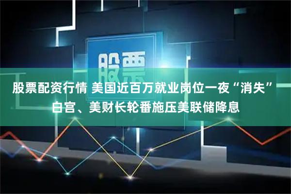 股票配资行情 美国近百万就业岗位一夜“消失” 白宫、美财长轮番施压美联储降息