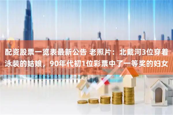 配资股票一览表最新公告 老照片：北戴河3位穿着泳装的姑娘，90年代初1位彩票中了一等奖的妇女