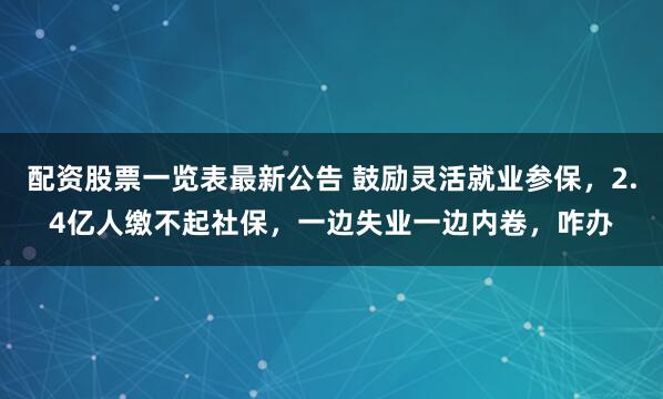 配资股票一览表最新公告 鼓励灵活就业参保，2.4亿人缴不起社保，一边失业一边内卷，咋办