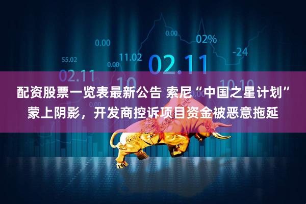 配资股票一览表最新公告 索尼“中国之星计划”蒙上阴影，开发商控诉项目资金被恶意拖延