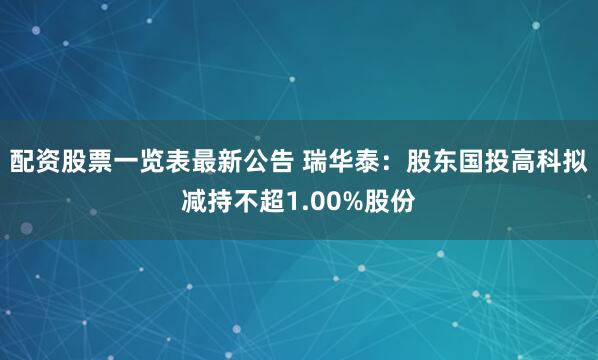 配资股票一览表最新公告 瑞华泰：股东国投高科拟减持不超1.00%股份