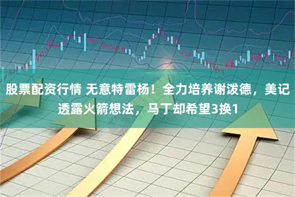 股票配资行情 无意特雷杨！全力培养谢泼德，美记透露火箭想法，马丁却希望3换1