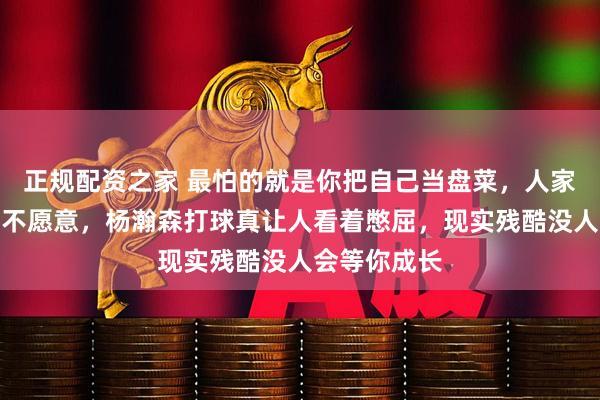 正规配资之家 最怕的就是你把自己当盘菜，人家却连根葱都不愿意，杨瀚森打球真让人看着憋屈，现实残酷没人会等你成长