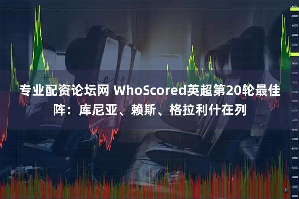 专业配资论坛网 WhoScored英超第20轮最佳阵：库尼亚、赖斯、格拉利什在列