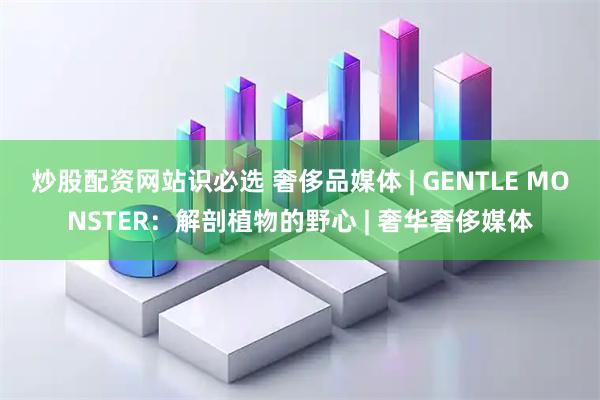 炒股配资网站识必选 奢侈品媒体 | GENTLE MONSTER：解剖植物的野心 | 奢华奢侈媒体