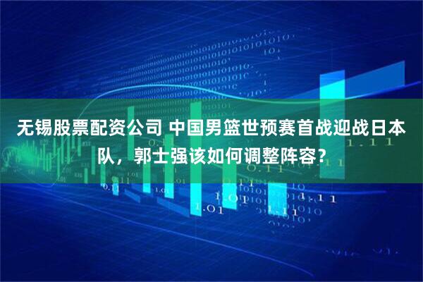 无锡股票配资公司 中国男篮世预赛首战迎战日本队，郭士强该如何调整阵容？