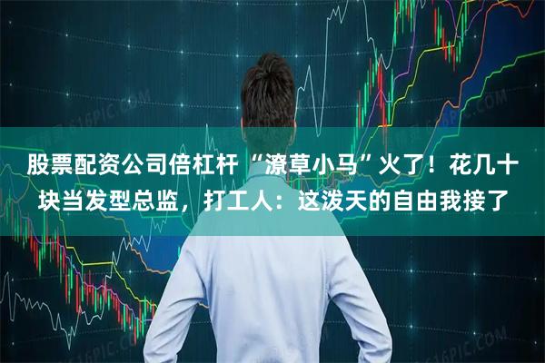 股票配资公司倍杠杆 “潦草小马”火了！花几十块当发型总监，打工人：这泼天的自由我接了