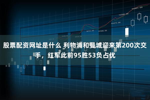 股票配资网址是什么 利物浦和曼城迎来第200次交手，红军此前95胜53负占优