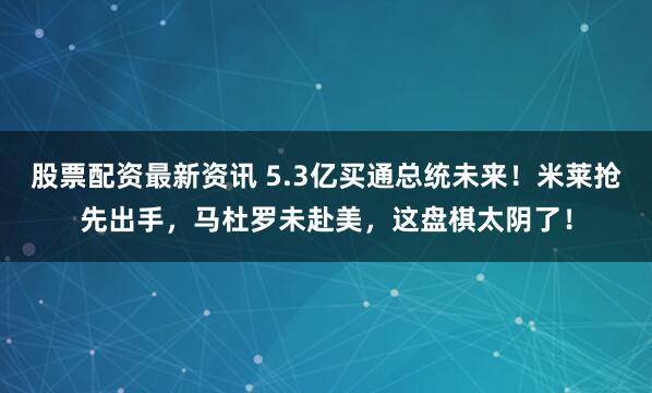 股票配资最新资讯 5.3亿买通总统未来！米莱抢先出手，马杜罗未赴美，这盘棋太阴了！