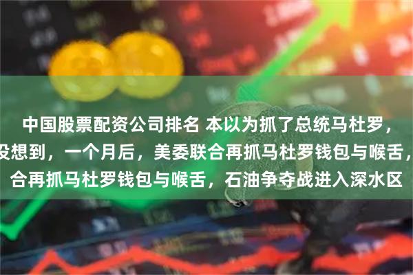 中国股票配资公司排名 本以为抓了总统马杜罗，这事就算到头了，谁也没想到，一个月后，美委联合再抓马杜罗钱包与喉舌，石油争夺战进入深水区