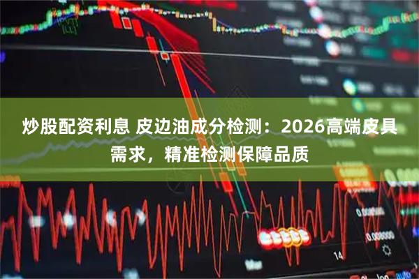 炒股配资利息 皮边油成分检测：2026高端皮具需求，精准检测保障品质