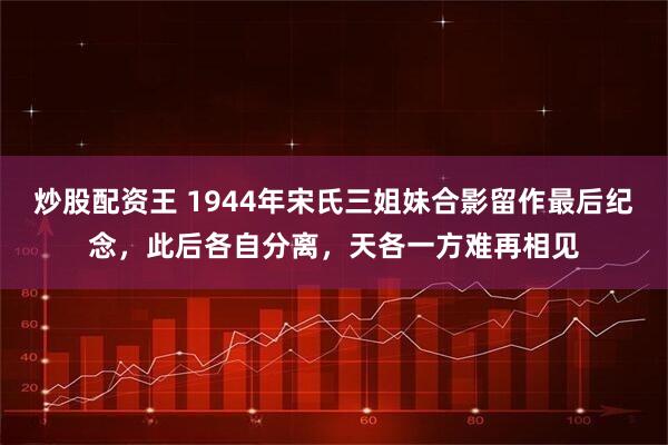 炒股配资王 1944年宋氏三姐妹合影留作最后纪念，此后各自分离，天各一方难再相见