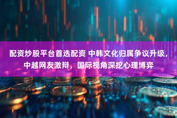 配资炒股平台首选配资 中韩文化归属争议升级，中越网友激辩，国际视角深挖心理博弈