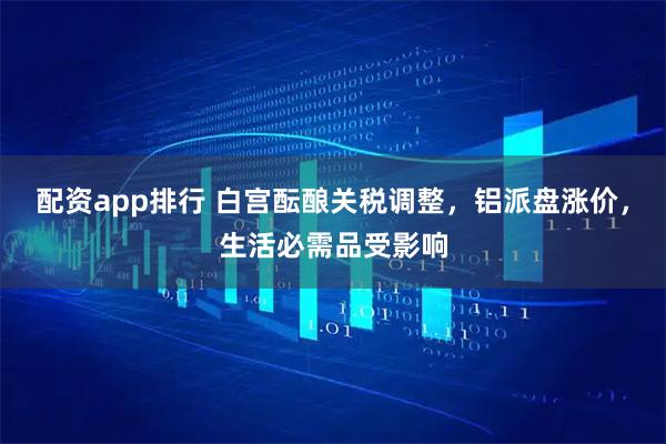 配资app排行 白宫酝酿关税调整，铝派盘涨价，生活必需品受影响