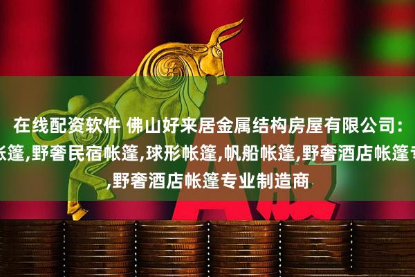 在线配资软件 佛山好来居金属结构房屋有限公司：度假酒店帐篷,野奢民宿帐篷,球形帐篷,帆船帐篷,野奢酒店帐篷专业制造商