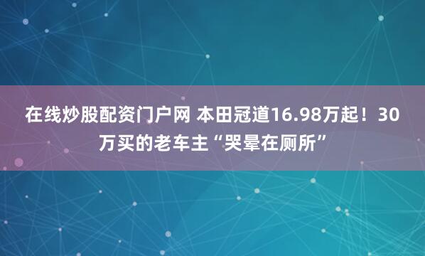 在线炒股配资门户网 本田冠道16.98万起！30万买的老车主“哭晕在厕所”