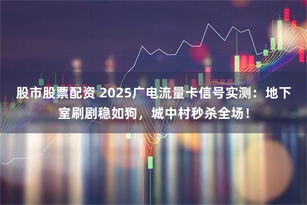 股市股票配资 2025广电流量卡信号实测：地下室刷剧稳如狗，城中村秒杀全场！