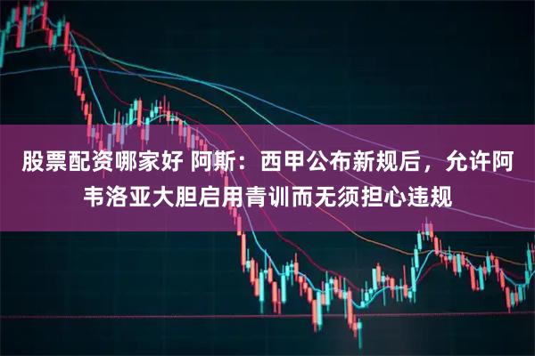 股票配资哪家好 阿斯：西甲公布新规后，允许阿韦洛亚大胆启用青训而无须担心违规