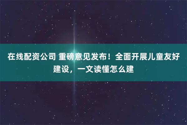 在线配资公司 重磅意见发布！全面开展儿童友好建设，一文读懂怎么建