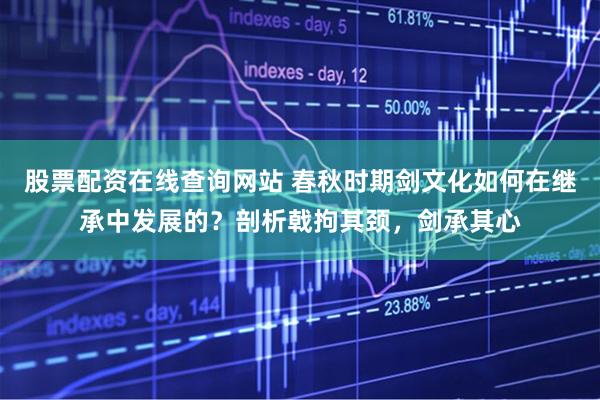 股票配资在线查询网站 春秋时期剑文化如何在继承中发展的？剖析戟拘其颈，剑承其心