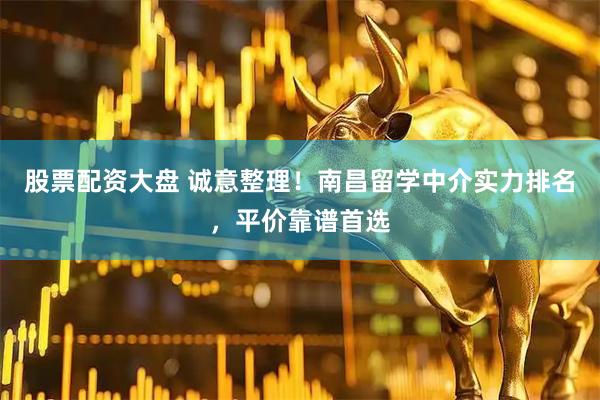 股票配资大盘 诚意整理！南昌留学中介实力排名，平价靠谱首选