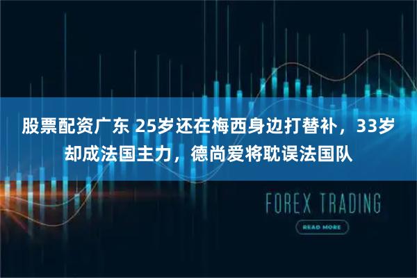 股票配资广东 25岁还在梅西身边打替补，33岁却成法国主力，德尚爱将耽误法国队