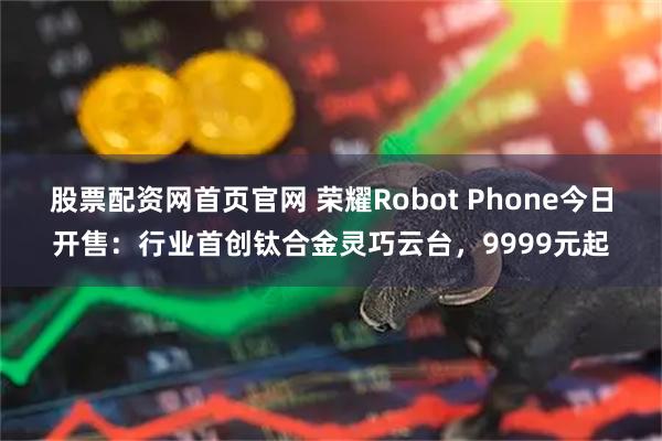 股票配资网首页官网 荣耀Robot Phone今日开售：行业首创钛合金灵巧云台，9999元起
