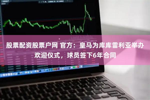 股票配资股票户网 官方：皇马为库库雷利亚举办欢迎仪式，球员签下6年合同