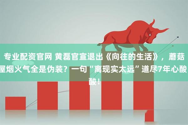 专业配资官网 黄磊官宣退出《向往的生活》，蘑菇屋烟火气全是伪装？一句“离现实太远”道尽7年心酸！