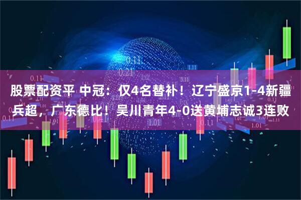 股票配资平 中冠：仅4名替补！辽宁盛京1-4新疆兵超，广东德比！吴川青年4-0送黄埔志诚3连败
